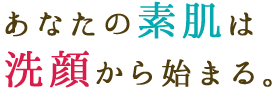 あなたの素肌は洗顔から始まる。